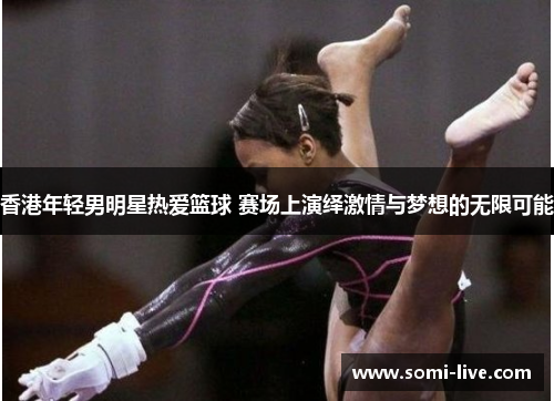 香港年轻男明星热爱篮球 赛场上演绎激情与梦想的无限可能
